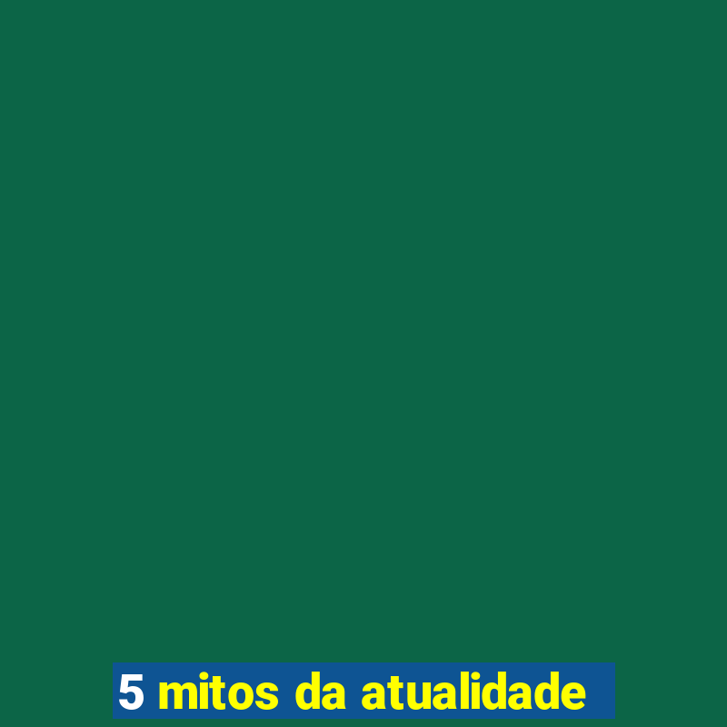 5 mitos da atualidade