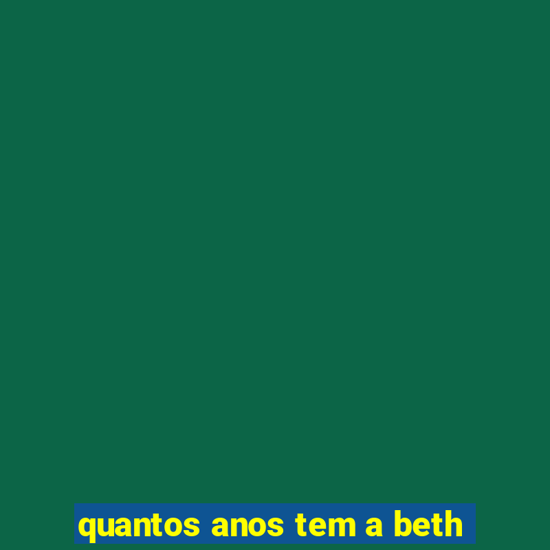 quantos anos tem a beth