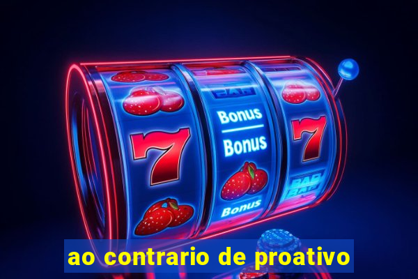 ao contrario de proativo