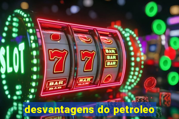 desvantagens do petroleo