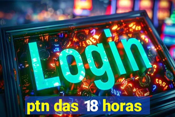 ptn das 18 horas