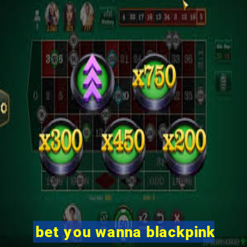 bet you wanna blackpink