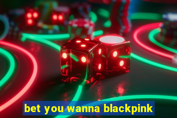 bet you wanna blackpink