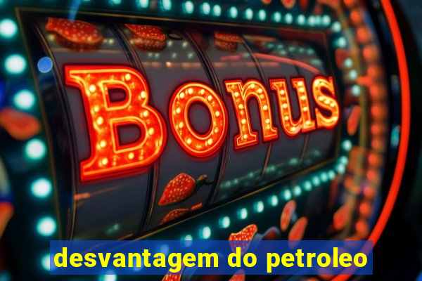 desvantagem do petroleo