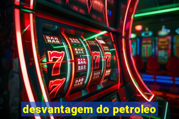 desvantagem do petroleo