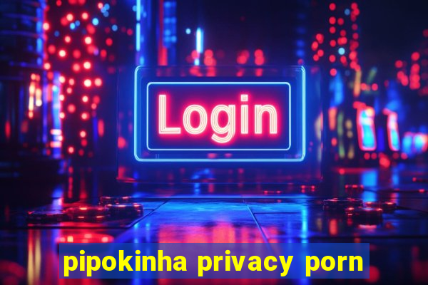 pipokinha privacy porn